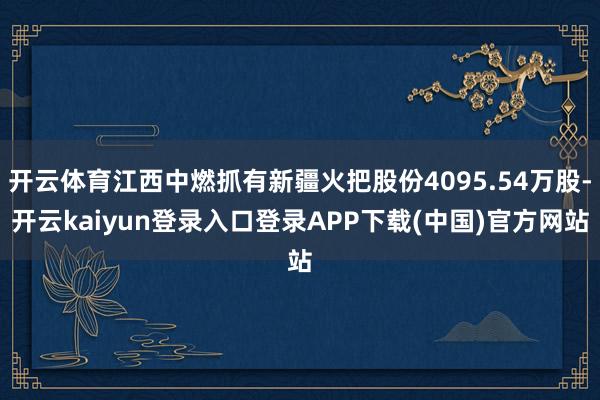 开云体育江西中燃抓有新疆火把股份4095.54万股-开云kaiyun登录入口登录APP下载(中国)官方网站