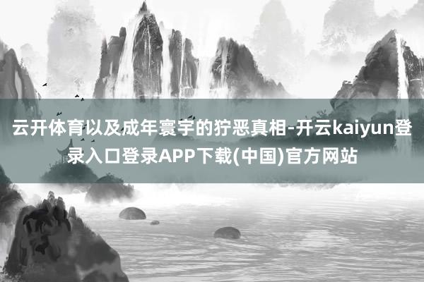云开体育以及成年寰宇的狞恶真相-开云kaiyun登录入口登录APP下载(中国)官方网站
