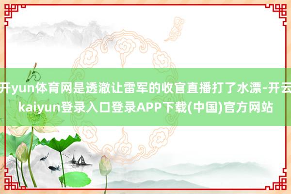 开yun体育网是透澈让雷军的收官直播打了水漂-开云kaiyun登录入口登录APP下载(中国)官方网站