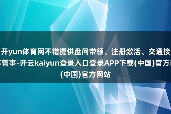 开yun体育网不错提供盘问带领、注册激活、交通接驳等管事-开云kaiyun登录入口登录APP下载(中国)官方网站