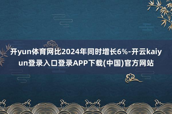 开yun体育网比2024年同时增长6%-开云kaiyun登录入口登录APP下载(中国)官方网站