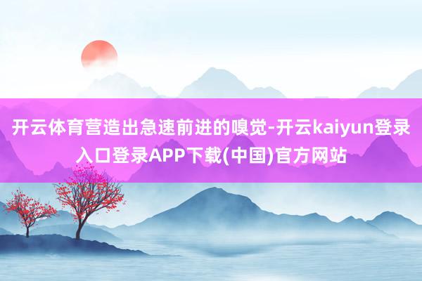 开云体育营造出急速前进的嗅觉-开云kaiyun登录入口登录APP下载(中国)官方网站