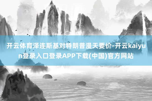开云体育泽连斯基对特朗普漫天要价-开云kaiyun登录入口登录APP下载(中国)官方网站