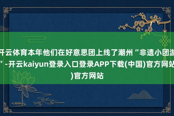 开云体育本年他们在好意思团上线了潮州“非遗小团游”-开云kaiyun登录入口登录APP下载(中国)官方网站