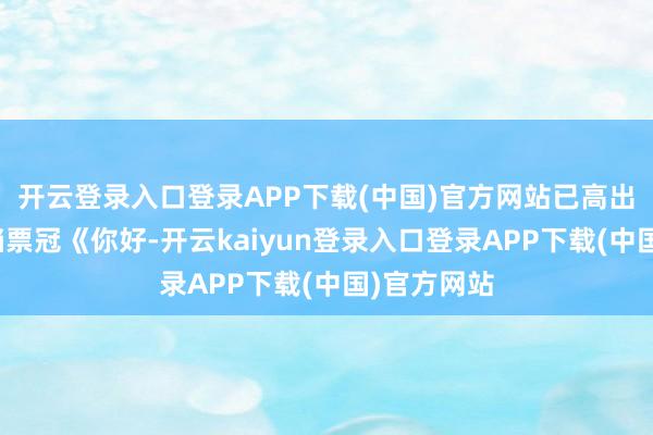 开云登录入口登录APP下载(中国)官方网站已高出前年春节档票冠《你好-开云kaiyun登录入口登录APP下载(中国)官方网站