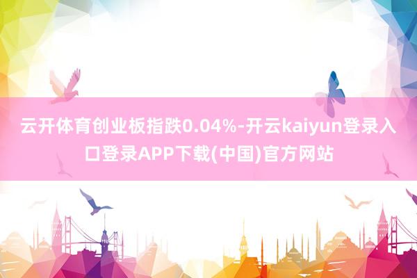 云开体育创业板指跌0.04%-开云kaiyun登录入口登录APP下载(中国)官方网站