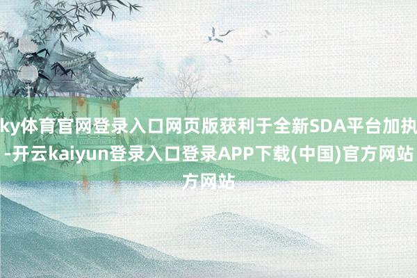 ky体育官网登录入口网页版获利于全新SDA平台加执-开云kaiyun登录入口登录APP下载(中国)官方网站
