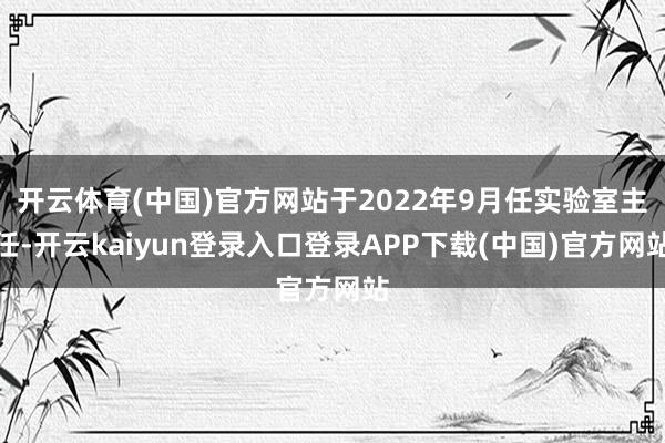 开云体育(中国)官方网站于2022年9月任实验室主任-开云kaiyun登录入口登录APP下载(中国)官方网站