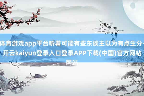 体育游戏app平台听着可能有些东谈主以为有点生分-开云kaiyun登录入口登录APP下载(中国)官方网站