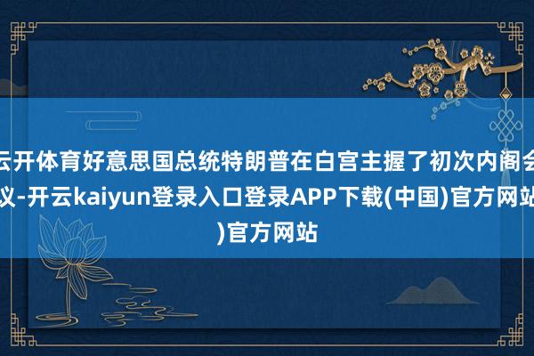 云开体育好意思国总统特朗普在白宫主握了初次内阁会议-开云kaiyun登录入口登录APP下载(中国)官方网站