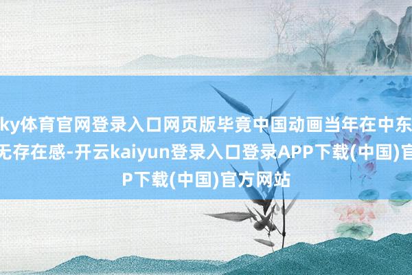 ky体育官网登录入口网页版毕竟中国动画当年在中东险些毫无存在感-开云kaiyun登录入口登录APP下载(中国)官方网站