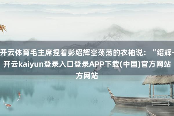 开云体育毛主席捏着彭绍辉空荡荡的衣袖说：“绍辉-开云kaiyun登录入口登录APP下载(中国)官方网站