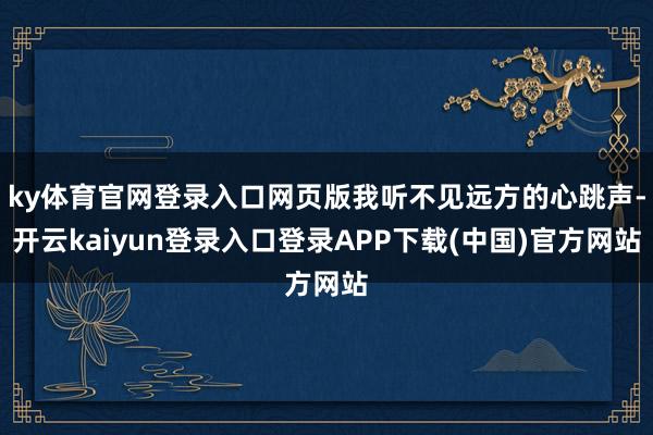 ky体育官网登录入口网页版我听不见远方的心跳声-开云kaiyun登录入口登录APP下载(中国)官方网站