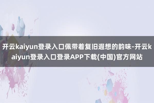 开云kaiyun登录入口佩带着复旧遐想的韵味-开云kaiyun登录入口登录APP下载(中国)官方网站