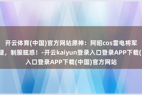 开云体育(中国)官方网站原神：阿昭cos雷电将军，黑丝好意思腿，制服眩惑！-开云kaiyun登录入口登录APP下载(中国)官方网站