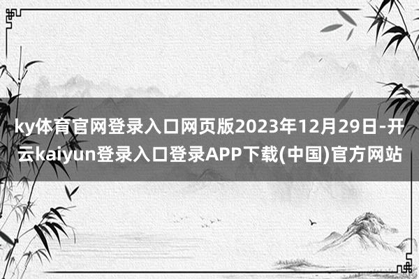 ky体育官网登录入口网页版2023年12月29日-开云kaiyun登录入口登录APP下载(中国)官方网站