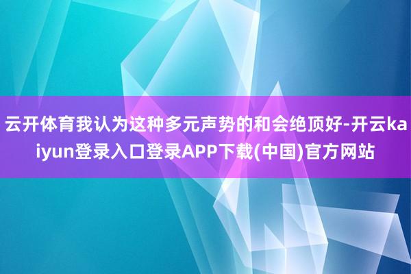 云开体育我认为这种多元声势的和会绝顶好-开云kaiyun登录入口登录APP下载(中国)官方网站