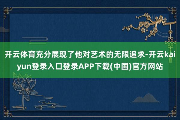 开云体育充分展现了他对艺术的无限追求-开云kaiyun登录入口登录APP下载(中国)官方网站