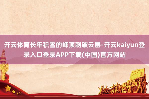 开云体育长年积雪的峰顶刺破云层-开云kaiyun登录入口登录APP下载(中国)官方网站