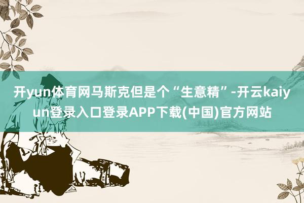 开yun体育网马斯克但是个“生意精”-开云kaiyun登录入口登录APP下载(中国)官方网站