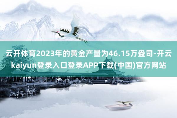 云开体育2023年的黄金产量为46.15万盎司-开云kaiyun登录入口登录APP下载(中国)官方网站