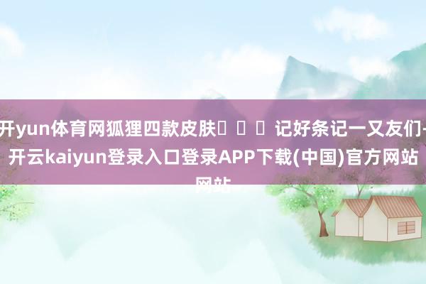 开yun体育网狐狸四款皮肤➡️	记好条记一又友们-开云kaiyun登录入口登录APP下载(中国)官方网站