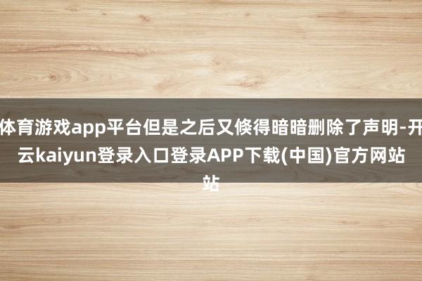 体育游戏app平台但是之后又倏得暗暗删除了声明-开云kaiyun登录入口登录APP下载(中国)官方网站