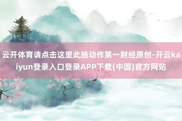 云开体育请点击这里此施动作第一财经原创-开云kaiyun登录入口登录APP下载(中国)官方网站