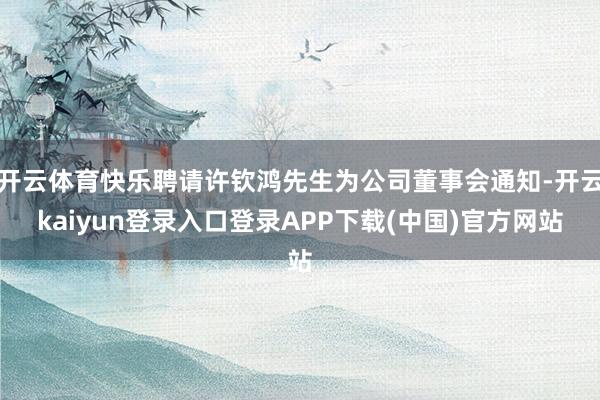 开云体育快乐聘请许钦鸿先生为公司董事会通知-开云kaiyun登录入口登录APP下载(中国)官方网站