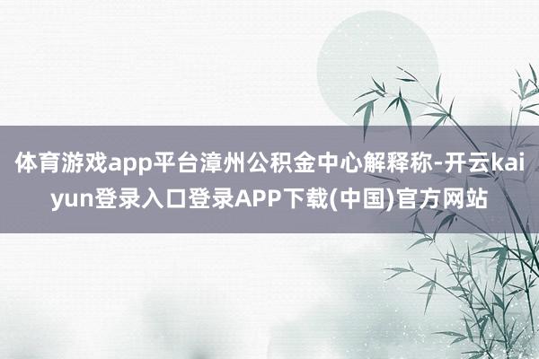 体育游戏app平台漳州公积金中心解释称-开云kaiyun登录入口登录APP下载(中国)官方网站