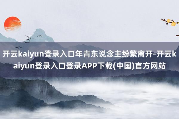 开云kaiyun登录入口年青东说念主纷繁离开-开云kaiyun登录入口登录APP下载(中国)官方网站