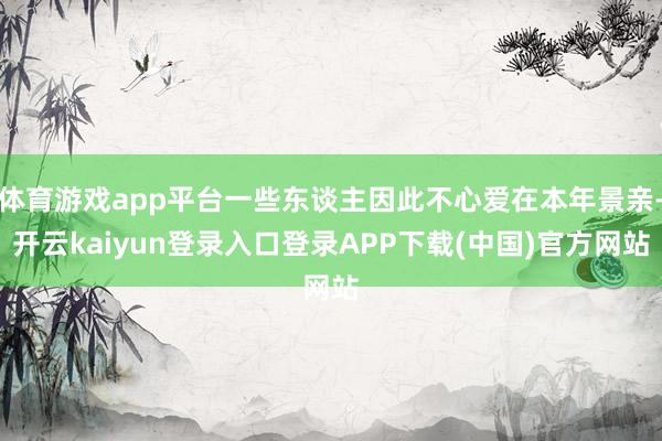 体育游戏app平台一些东谈主因此不心爱在本年景亲-开云kaiyun登录入口登录APP下载(中国)官方网站